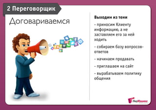 2 Переговорщик
                 Выходим из тени
Договариваемся   - приносим Клиенту
                 информацию, а не
                 заставляем его за ней
                 ходить
                 - собираем базу вопросов-
                 ответов
                 - начинаем продавать
                 - приглашаем на сайт
                 - вырабатываем политику
                 общения
 