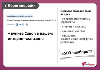 2 Переговорщик
                                          Массовое общение один
                                          на один
                                          - не просто мониторить, а
                                          «продавать»
                                          - отвечать на вопросы
                                          - приглашать на сайт
 –	
  купите	
  Canon	
  в	
  нашем	
     - показывать
 интернет-­‐магазине                      «человеческий интерфейс»
                                          у компании



                                           «SEO -­‐наоборот»
 