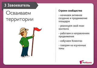 3 Завоеватель
                Строим сообщество
Осваиваем       - начинаем активное
территории      создание и продвижение
                площадок
                - реализуем свой план
                контента
                - работаем в направлениях
                продвижения
                - «обучаем Клиента»
                - говорим на изученные
                темы
 