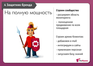 4 Защитник бренда
                     Строим сообщество
На полную мощность   - расширяем область
                     мониторинга
                     - полноценное
                     продвижение по всем
                     площадкам


                     Строим армию Клиентов:
                     - добавляем e-mail
                     - интегрируем в сайты
                     - привлекаем персонал
                     - запускаем базу знаний
 