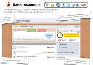 Клиентоманния
 Не просто форум для Клиентов или рейтинга идей, а инструмент
 для создания «человеческого лица» для большой компании.
                                                                                                   ти
                                                                                     нтированнос дела.
                                                                Счетчик Клиентоорие               вас
                                                                                     кажет, как у
Структурное                                                     компании  наглядно по
общение с
Клиентом




Система голосований и ре                                              Наша собст
                        йтингов                                                  венная разр
                                                                      настроим и            або
                                                                                 оформим ка тка,
                                                                                             к угодно.
 