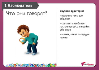 1 Наблюдатель
                   Изучаем аудиторию
Что они говорят?   - получить темы для
                   общения
                   - составить наиболее
                   частые вопросы и пройти
                   обучение
                   - понять, какие площадки
                   нужны
 