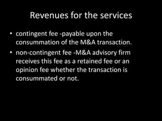 Revenues for the services
• contingent fee -payable upon the
  consummation of the M&A transaction.
• non-contingent fee -M&A advisory firm
  receives this fee as a retained fee or an
  opinion fee whether the transaction is
  consummated or not.
 