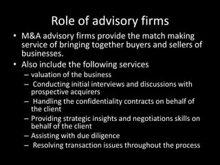 Role of advisory firms
• M&A advisory firms provide the match making
  service of bringing together buyers and sellers of
  businesses.
• Also include the following services
   – valuation of the business
   – Conducting initial interviews and discussions with
     prospective acquirers
   – Handling the confidentiality contracts on behalf of
     the client
   – Providing strategic insights and negotiations skills on
     behalf of the client
   – Assisting with due diligence
   – Resolving transaction issues throughout the process
 