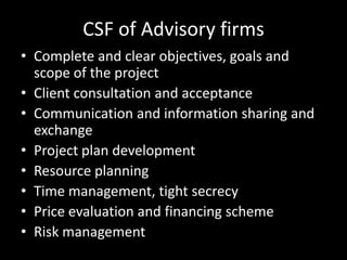 CSF of Advisory firms
• Complete and clear objectives, goals and
  scope of the project
• Client consultation and acceptance
• Communication and information sharing and
  exchange
• Project plan development
• Resource planning
• Time management, tight secrecy
• Price evaluation and financing scheme
• Risk management
 