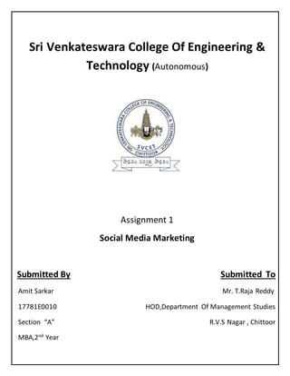 Sri Venkateswara College Of Engineering &
Technology (Autonomous)
Assignment 1
Social Media Marketing
Submitted By Submitted To
Amit Sarkar Mr. T.Raja Reddy
17781E0010 HOD,Department Of Management Studies
Section “A” R.V.S Nagar , Chittoor
MBA,2nd
Year
 