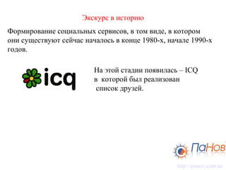Экскурс в историю Формирование социальных сервисов, в том виде, в котором   они существуют сейчас началось в конце 1980-х, начале 1990-х годов.  На этой стадии появилась – ICQ в  которой был реализован  список друзей.  http://panov.com. ua 