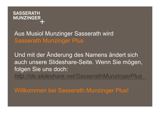 Aus Musiol Munzinger Sasserath wird
Sasserath Munzinger Plus
Und mit der Änderung des Namens ändert sich
auch unsere Slideshare-Seite. Wenn Sie mögen,
folgen Sie uns doch:
http://de.slideshare.net/SasserathMunzingerPlus
Willkommen bei Sasserath Munzinger Plus!
 