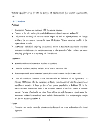  
8	
  
	
  
that are especially aware of with the purpose of mechanism in their country (fagansusanto,
2012).
PEST Analysis
Political:
Ø Government Pakistan has increased GST for service industry.
Ø Changes in the rules and regulations in Pakistan can affect the sales of McDonald.
Ø The political instability in Pakistan causes export as well as import policies are change
rapidly as the government changes that cause McDonalds Pakistan numerous troubles in the
import of raw material.
Ø McDonald’s Pakistan is enjoying an additional benefit in Pakistan because there consumer
protection regulations are not strong as compare to other countries. Wherever laws are strong
breaching quality can or in any thing can face lawsuits.
Economic:
Ø Due to economic downturn sales might be exaggerated
Ø There can be risk of currency, interest rate as well as exchange rates
Ø Increasing material prices and labor cost in production countries can effect McDonald
Ø There are numerous variables, which can influence the operation of an organization. In
Pakistan McDonalds offer the sustenance at higher rates in contrast with the neighborhood
nourishment eateries. A large portion of the general population in Pakistan fall in the
classification of middle class and it is not moderate for them to have McDonalds at standard
premise. Because of cutbacks and other financial downturn of the present retreat period the
benefits of McDonalds may have lessen as individuals consider it as an extravagance to go
and eat out at some outside QSR.
Social:
Ø Consumers are turning out to be more committed towards the brand and getting to be brand
cognizant
 