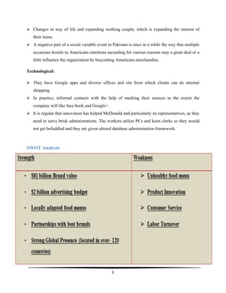  
9	
  
	
  
Ø Changes in way of life and expanding working couple, which is expanding the interest of
their items.
Ø A negative part of a social variable event in Pakistan is once in a while the way that multiple
occasions hostile to Americans emotions ascending for various reasons may a great deal or a
little influence the organization by boycotting Americans merchandise.
Technological:
Ø They have Google apps and diverse offices and site from which clients can do internet
shopping
Ø In practice, informal contacts with the help of marking their sources to the extent the
company will like face book and Google+.
Ø It is regular that innovation has helped McDonald and particularly its representatives, as they
need to serve brisk administrations. The workers utilize PCs and keen clerks so they would
not get befuddled and they are given altered database administration framework.
SWOT Analysis
 