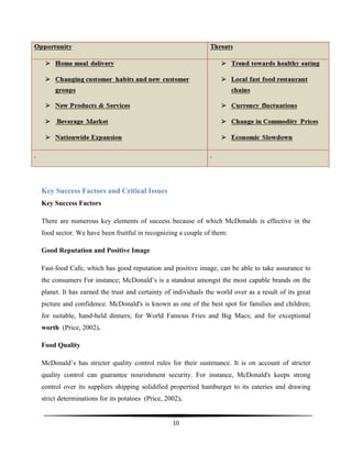  
10	
  
	
  
Key Success Factors and Critical Issues
Key Success Factors
There are numerous key elements of success because of which McDonalds is effective in the
food sector. We have been fruitful in recognizing a couple of them:
Good Reputation and Positive Image
Fast-food Cafe, which has good reputation and positive image, can be able to take assurance to
the consumers For instance; McDonald’s is a standout amongst the most capable brands on the
planet. It has earned the trust and certainty of individuals the world over as a result of its great
picture and confidence. McDonald's is known as one of the best spot for families and children;
for suitable, hand-held dinners; for World Famous Fries and Big Macs; and for exceptional
worth (Price, 2002).
Food Quality
McDonald’s has stricter quality control rules for their sustenance. It is on account of stricter
quality control can guarantee nourishment security. For instance, McDonald's keeps strong
control over its suppliers shipping solidified propertied hamburger to its eateries and drawing
strict determinations for its potatoes (Price, 2002).
 