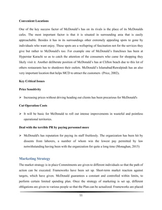  
11	
  
	
  
Convenient Locations
One of the key success factor of McDonald’s has on its rivals is the place of its McDonalds
cafes. The most important factor is that it is situated in surrounding area that is easily
approachable. Besides it has in its surroundings other extremely appealing spots to gone by
individuals who want enjoy. These spots are a wellspring of fascination not for the services they
give but rather to McDonald's too. For example one of McDonald’s franchises has been at
Hyperstar Karachi so as to catch the attention of the consumers who came for shopping they
likely visit it. Another deliberate position of McDonald’s has at Clifton beach due to this lot of
others restaurants has to shutdown their outlets. McDonald’s Islamabad/Rawalpindi has an also
very important location that helps MCD to attract the customers (Price, 2002).
Key Critical Issues
Price Sensitivity
Ø Increasing prices without driving heading out clients has been precarious for McDonald's
Cut Operation Costs
Ø It will be basic for McDonald to roll out intense improvements in wasteful and pointless
operational territories.
Deal with the terrible PR by paying personnel more
Ø McDonald's has reputation for paying its staff fruitlessly. The organization has been hit by
dissents from laborers, a number of whom win the lowest pay permitted by law
notwithstanding having been with the organization for quite a long time (Monaghan, 2015)
Marketing Strategy
The market strategy is in place Commitments are given to different individuals so that the path of
action can be executed. Frameworks have been set up. Short-term market reaction against
targets, which have given. McDonald guarantees a constant and controlled within limits, to
perform certain limited spending plan. Once the strategy of marketing is set up, different
obligations are given to various people so that the Plan can be actualized. Frameworks are placed
 