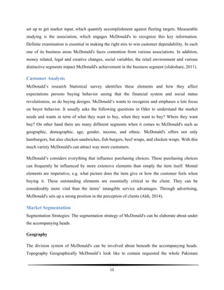 
12	
  
	
  
set up to get market input, which quantify accomplishment against fleeting targets. Measurable
studying is the association, which engages McDonald's to recognize this key information.
Definite examination is essential in making the right mix to win customer dependability. In each
one of its business areas McDonald's faces contention from various associations. In addition,
money related, legal and creative changes, social variables, the retail environment and various
distinctive segments impact McDonald's achievement in the business segment (slideshare, 2011).
Customer Analysis
McDonald’s research Statistical survey identifies these elements and how they affect
expectations persons buying behavior seeing that the financial system and social status
revolutionize, so do buying designs. McDonald’s wants to recognize and emphases a lots focus
on buyer behavior. It usually asks the following questions in Oder to understand the market
needs and wants in term of what they want to buy, when they want to buy? Where they want
buy? On other hand there are many different segments when it comes to McDonald's such as
geographic, demographic, age, gender, income, and ethnic. McDonald's offers not only
hamburgers, but also chicken sandwiches, fish burgers, beef wraps, and chicken wraps. With this
much variety McDonald's can attract way more customers.
McDonald’s considers everything that influence purchasing choices. These purchasing choices
can frequently be influenced by more extensive elements than simply the item itself. Mental
elements are imperative, e.g. what picture does the item give or how the customer feels when
buying it. These outstanding elements are essentially critical to the client. They can be
considerably more vital than the items’ intangible service advantages. Through advertising,
McDonald's sets up a strong position in the perception of clients (Aldi, 2014).
Market Segmentation
Segmentation Strategies: The segmentation strategy of McDonald's can be elaborate about under
the accompanying heads.
Geography
The division system of McDonald's can be involved about beneath the accompanying heads.
Topography Geographically McDonald’s look like to contain requested the whole Pakistani
 