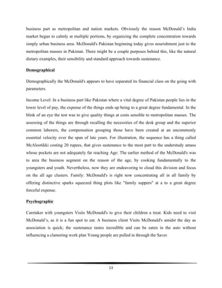 
13	
  
	
  
business part as metropolitan and nation markets. Obviously the reason McDonald’s India
market began to calmly at multiple portions, by organizing the complete concentration towards
simply urban business area. McDonald's Pakistan beginning today gives nourishment just to the
metropolitan masses in Pakistan. There might be a couple purposes behind this, like the natural
dietary examples, their sensibility and standard approach towards sustenance.
Demographical
Demographically the McDonald's appears to have separated its financial class on the going with
parameters.
Income Level: In a business part like Pakistan where a vital degree of Pakistan people lies in the
lower level of pay, the expense of the things ends up being to a great degree fundamental. In the
blink of an eye the test was to give quality things at costs sensible to metropolitan masses. The
assessing of the things are through recalling the necessities of the desk group and the superior
common laborers, the compensation grouping those have been created at an uncommonly
essential velocity over the span of late years. For illustration, the sequence has a thing called
McAlootikki costing 20 rupees, that gives sustenance to the most part to the understudy amass
whose pockets are not adequately far reaching Age: The earlier method of the McDonald's was
to area the business segment on the reason of the age, by cooking fundamentally to the
youngsters and youth. Nevertheless, now they are endeavoring to cloud this division and focus
on the all age clusters. Family: McDonald's is right now concentrating all in all family by
offering distinctive sparks squeezed thing plots like "family suppers" at a to a great degree
forceful expense.
Psychographic
Caretaker with youngsters Visits McDonald's to give their children a treat. Kids need to visit
McDonald’s, as it is a fun spot to eat. A business client Visits McDonald's amidst the day as
association is quick; the sustenance tastes incredible and can be eaten in the auto without
influencing a clamoring work plan Young people are pulled in through the Saver.
 