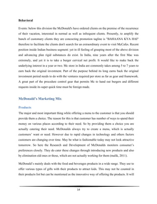  
14	
  
	
  
Behavioral
Events: below this division the McDonald's have ordered clients on the premise of the recurrence
of their vacation, interested in normal as well as infrequent clients. Presently, to amplify the
bunch of customary clients they are concocting promotion tagline is "BAHAANA KYA HAI"
therefore to facilitate the clients don't search for an extraordinary event to visit McCafes. Recent
position inside Indian business segment: yet in ill feeling of grasping most of the above division
and advancing plan rigid substances do exist. In India, nine years after the first Mac was
extremely, and yet it is to take a burger cervical net profit. It would like to make back the
underlying interest in a year or two. Mc store in India are commonly takes among 5 to 7 years to
earn back the original investment. Part of the purpose behind its long earns back the original
investment period needs to do with the ventures required per store as far as gear and framework.
A great part of the procedure control gear that permits Mc to hand out burgers and different
requests inside its super quick time must be foreign made.
McDonald’s Marketing Mix
Products
The major and most important thing while offering a menu to the customer is that you should
provide them a choice. The reason for this is that customer has number of ways to spend their
money on various places according to their need. So by providing them a choice you are
actually catering their need. McDonalds always try to create a menu, which is actually
customers’ want or need. However due to rapid changes in technology and others factors
customers are changing over time. May be what is fashionable today may not look attractive
tomorrow. So here the Research and Development of McDonalds monitors consumer’s
preferences closely. They do cater these changes through introducing new products and also
by elimination old ones or those, which are not actually working for them (malik, 2011).
McDonald’s mainly deals with the food and beverages products in a wide range. They use to
offer various types of gifts with their products to attract kids. This may not be counted in
their products list but can be mentioned as the innovative way of offering the products. It will
 