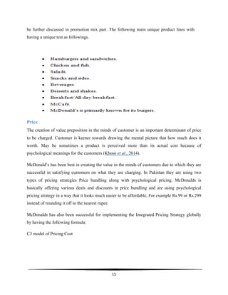  
15	
  
	
  
be further discussed in promotion mix part. The following main unique product lines with
having a unique test as followings.
Price
The creation of value preposition in the minds of customer is an important determinant of price
to be charged. Customer is keener towards drawing the mental picture that how much does it
worth. May be sometimes a product is perceived more than its actual cost because of
psychological meanings for the customers (Khoso et al., 2014).
McDonald’s has been best in creating the value in the minds of customers due to which they are
successful in satisfying customers on what they are charging. In Pakistan they are using two
types of pricing strategies Price bundling along with psychological pricing. McDonalds is
basically offering various deals and discounts in price bundling and are using psychological
pricing strategy in a way that it looks much easier to be affordable, For example Rs.99 or Rs.299
instead of rounding it off to the nearest rupee.
McDonalds has also been successful for implementing the Integrated Pricing Strategy globally
by having the following formula:
C3 model of Pricing Cost
 