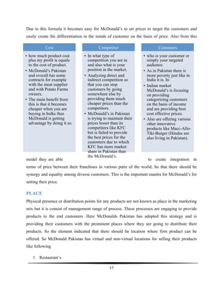  
17	
  
	
  
Due to this formula it becomes easy for McDonald’s to set prices to target the customers and
easily create the differentiation in the minds of customer on the basis of price. Also from this
model they are able to create integration in
terms of price between their franchises in various parts of the world, So that there should be
synergy and equality among diverse customers. This is the important mantra for McDonald’s for
setting their price.
PLACE
Physical presence or distribution points for any products are not known as place in the marketing
mix but it is consist of management range of process. These processes are engaging to provide
products to the end customers. Here McDonalds Pakistan has adopted this strategy and is
providing their customers with the prominent places where they are going to distribute their
products. So the element indicated that there should be location where firm product can be
offered. So McDonald Pakistan has virtual and non-virtual locations for selling their products
like following
1. Restaurant’s
Cost
•  how much product cost
plus my profit is equals
to the cost of product.
•  McDonald’s Pakistan
and overall has some
contracts for example
with the meat supplier
and with Potato Farms
owners.
•  The main benefit from
this is that it becomes
cheaper when you are
buying in bulks thus
McDonald is getting
advantage by doing it so.
Competitor
•  In what type of
competition you are in
and also what is your
position in the market.
•  Analyzing direct and
indirect competition so
that you can stop
customers by going
somewhere else by
providing them much
cheaper prices than the
competitors.
•  McDonald’s in Pakistan
is trying to maintain their
prices lesser than its
competitors like KFC
but is failed to provide
the best prices for the
customers due to which
KFC has more market
share in Pakistan than
the McDonald’s.
Customers
•  who is your customer or
simply your targeted
audience.
•  As in Pakistan there is
more poverty just like in
India it is. In
•  Indian market
McDonald’s is focusing
on providing
categorizing customers
on the basis of income
and are providing best
cost effective prices.
•  Also are offering various
other innovative
products like Macc-Allo-
Tiki-Burger (Hindus are
also living in Pakistan).
 