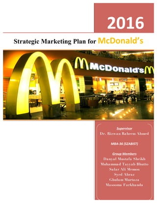 2016	
  
Strategic	
  Marketing	
  Plan	
  of	
  McDonals	
  
	
  
2016	
  
Strategic Marketing Plan for McDonald’s	
  
Supervisor	
  	
  
Dr. Rizwan Raheem Ahmed
	
  
MBA-­‐36	
  (SZABIST)	
  
	
  
Group	
  Members	
  
Danyal Mustafa Sheikh
Muhammad Tayyab Bhutto
Salar Ali Memon
Syed Ahraz
Ghulam Murtaza
Masooma Farkhanda	
  
	
  
	
  
 