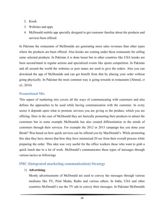  
18	
  
	
  
2. Kiosk
3. Websites and apps
4. McDonald mobile app specially designed to get customer familiar about the products and
services been offered.
In Pakistan the restaurants of McDonalds are generating more sales revenues than other types
where the products are been offered. Also kiosks are coming under these restaurants for selling
some selected products. In Pakistan it is done lesser but in other countries like USA kiosks are
been second-hand in regular actions and specialized events like sports competition. In Pakistan
and all around the world the websites or post mates are used to give the orders. Also you can
download the app of McDonalds and can get benefit from that by placing your order without
going physically. In Pakistan the most common way is going towards in restaurants (Ahmed, et
al., 2014)
Promotional Mix
This aspect of marketing mix covers all the ways of communicating with customers and also
defines the approaches to be used while having communication with the customer. In every
sector it depends upon what to promote services you are giving or the product, which you are
offering. Here in the case of McDonald they are basically promoting their products to attract the
customers but in some example McDonalds has also created differentiation in the minds of
customers through their services. For example the 2012 or 2013 campaign has you done your
Break? Was based on how quick services can be offered you by MacDonald’s. While promoting
this idea they have shown that how they have minimized 20 sec from their overall process while
preparing the order. This idea was very useful for the office workers those who want to grab a
quick lunch due to a lot of work. McDonald’s communicates these types of messages through
various tactics as followings
IMC (Integrated marketing communication) Strategy
1) Advertising:
Mostly advertisements of McDonald are used to convey the messages through various
mediums like TV, Print Media, Radio and various others. In India, USA and other
countries McDonald’s use the TV ads to convey their messages. In Pakistan McDonalds
 