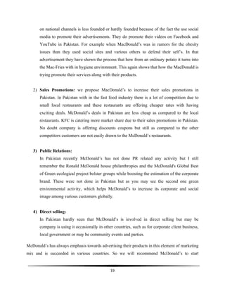  
19	
  
	
  
on national channels is less founded or hardly founded because of the fact the use social
media to promote their advertisements. They do promote their videos on Facebook and
YouTube in Pakistan. For example when MacDonald’s was in rumors for the obesity
issues than they used social sites and various others to defend their self’s. In that
advertisement they have shown the process that how from an ordinary potato it turns into
the Mac-Fries with in hygiene environment. This again shows that how the MacDonald is
trying promote their services along with their products.
2) Sales Promotions: we propose MacDonald’s to increase their sales promotions in
Pakistan. In Pakistan with in the fast food industry there is a lot of competition due to
small local restaurants and these restaurants are offering cheaper rates with having
exciting deals. McDonald’s deals in Pakistan are less cheap as compared to the local
restaurants. KFC is catering more market share due to their sales promotions in Pakistan.
No doubt company is offering discounts coupons but still as compared to the other
competitors customers are not easily drawn to the McDonald’s restaurants.
3) Public Relations:
In Pakistan recently McDonald’s has not done PR related any activity but I still
remember the Ronald McDonald house philanthropies and the McDonald's Global Best
of Green ecological project bolster groups while boosting the estimation of the corporate
brand. These were not done in Pakistan but as you may see the second one green
environmental activity, which helps McDonald’s to increase its corporate and social
image among various customers globally.	
  
4) Direct selling:
In Pakistan hardly seen that McDonald’s is involved in direct selling but may be
company is using it occasionally in other countries, such as for corporate client business,
local government or may be community events and parties.
McDonald’s has always emphasis towards advertising their products in this element of marketing
mix and is succeeded in various countries. So we will recommend McDonald’s to start
 