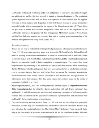  
21	
  
	
  
McDonald's is the result. McDonald told a back-end process of your clove crisp and hot burgers
are additional to, and for, the store network is indeed as business leadership is. The production
system begins the bottom line, with the dealer to accept meat or crude material from the supplier.
The meat is then prepared and dispatched to the Distribution focuses in unique temperature
controlled trucks, which guarantees that the nature of the things is not traded off. These things
are put away in rooms with different temperature zones and are at last dispatched to the
McDonald's eateries on the premise of their prerequisites. McDonald's desire of 'Cool, Clean,
and On-Time Delivery' assumes an extremely key part in keeping up the respectability of the
items all through the whole 'chilly chain' (Jones, 2014).
Branding Strategy
• Brands are not easy to be built but are the profit of patience and tolerance taken in the business.
From 1955 till now every year there was a new strategy for McDonald’s to be followed but still
now it is striving. Today in this era brand and its value can be measured, due to which McDonald
is currently ranked as 6 World's Most Valuable Brands (forbes, 2015). Their brand mantra leads
them to be successful which is being undeniable or unquestionable. They make their brand
unquestionable by responding to the problems like obesity and other rumors, which were saying
that the McDonald’s food is unhygienic, they have used various tactics to satisfy their customers
even in one advertisement they have said kitchen doors are opened for customers. Means in that
advertisement they have shown visits of customers in their kitchens and have given them the
information about their process. This has again created the positive image in the minds of
customer’s (Saifullah et al., 2014)
• According to (Pomposo, 2014 ) the two major reasons for their success is Experimentation and
Right Segmentation. Just for while if we deeply analyze that with such diverse customer’s base
McDonald’s is still able to adapt its marketing and advertising campaigns of different countries
cultures. The key answer for this question is continuous experimentation and innovation from
McDonald’s for having the unique or iconic items.
• They are introducing various products from 1955 till now and are increasing their geographic
boundaries just like they have entered in India where Hindu’s has not eaten meat. In India they
have introduce the vegetables burgers like Mac-Allo or Mac-Tiki Burger. There was a risk factor
may be the taste would be preferred by the Indians or not but the experiment worked. This idea
 