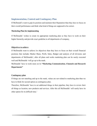  
23	
  
	
  
Implementation, Control and Contingency Plan
If McDonald’s want to grip its position and maintain their Reputation than they have to focus on
their overall performance and think what kind of things are supposed to be correct.
Marketing Plan for implementing
If McDonalds’ wishes to create its appropriate marketing plan so they have to work on their
higher hierarchy and provide exact guideline to all departments of company.
Objectives to achieve
If McDonalds want to achieve its objectives than they have to focus on their overall financial
positions that includes Market Share, Profit, Sales, Budget and analysis of all divisions and
departments of McDonalds’, after all plans and works marketing plan can be surely executed
well and McDonalds ‘will go up to the mark.
McDonalds’ have to work more on its “Marketing Communication, Channels and Research
Departments”
Contingency plan
If things are not matching and up to the mark, values are not related to marketing plan than we
have to think for second option as contingency plan.
Therefore, McDonalds’ have to set additional things in their pipeline; they have to review their
all things as location, new products and services. After this all McDonalds’ will surely have its
other option for its difficult time.’
 