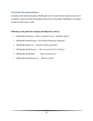  
24	
  
	
  
Conclusion Recommendations
According to the market and analysis McDonalds’ have its worth to do its objectives by own. It
is capable to launch and offer new products plus services to the public, McDonalds’ can enlarge
its share by observing its worth.
Following are the points for strategies and Objectives, such as:
• McDonalds should have “Order via Digital Screens” (On/Near Tables)
• McDonalds should increase “Social Media Marketing Campaigns”
• McDonalds focuses on “Vegetarian Meals and Salads”
• McDonalds should focuses “More Economical Price Products”
• McDonalds should lunch “Order Customization”
• McDonalds should focuses on “Wheels on Meal”
 