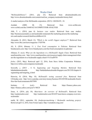  
25	
  
	
  
Works Cited
"McDonaldsHistory". (2011, july 23). Retrieved from aboutmcdonalds.com:
http://www.aboutmcdonalds.com/content/mcd/our_company/mcdonalds-history.html
A market analysis of the McDonalds corporation. (2015). UKESSAYS , 10.
Aeishah. (2009, 06 15). Retrieved from www.scribd.com:
www.scribd.com/doc/16448162/16/COMPETITOR-ANALYSIS
Aldi, T. c. (2014, june 4). business case studies. Retrieved from case studies:
http://businesscasestudies.co.uk/mcdonalds-restaurants/the-marketing-process/the-marketing-
mix-and-market-research.html#axzz46BicwLU6
Alexander, R. (2012, March 12). "Which is the world's biggest employer?". Retrieved from
http://www.bbc.com/news/magazine-17429786
Ali, S. (2014, feburary 11 ). Fast Food consumption in Pakistan. Retrieved from
brandsynario.com: http://www.brandsynario.com/fast-food-consumption-in-pakistan/
Alliance, U. (n.d.). What are the Ingredients in a McDonald's Supply Chain. Retrieved from
usanfranonline.com: http://www.usanfranonline.com/resources/supply-chain-management/what-
are-the-ingredients-in-a-mcdonalds-supply-chain/#.VxTsufl97IV
forbes. (2015, May). Retrieved april 12, 2016, from Steve forbes Corporation Websites:
http:www.forbes.com/companies/mcdonalds
foxworth, j. (2013 , 6 5). Segmenting and Targeting Markets. Retrieved from
bababababamcdonalds: http://bababababamcdonalds.blogspot.com/2013/05/chapter-8-
segmenting-and-targeting_6.html
Horovitz, B. (2014, May 18). McDonald's testing seasoned fries. Retrieved from
USAtoday.com: http://www.usatoday.com/story/money/business/2014/05/08/mcdonalds-french-
fries-fast-food-restaurants/8857099/
Institute, C. (n.d.). Retrieved from https://finance.yahoo.com:
https://finance.yahoo.com/q/ao?s=MCD
Jones, A. (2014, july 18). Must-know: An overview of McDonald's. Retrieved from
http://marketrealist.com/: http://marketrealist.com/2014/07/must-know-company-overview-
mcdonalds/
malik, M. (2011, september 10). finalprojectmarketing ( Mcdonalds marketing project).
Retrieved april 12, 2016, from Forum topics: http://vustudents.ning.com/
 