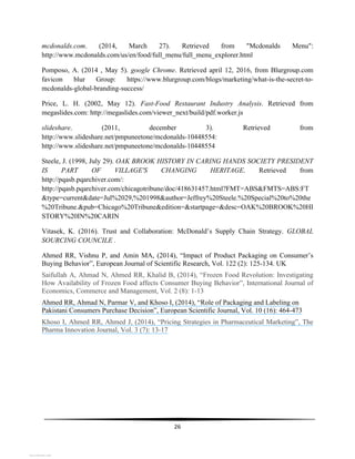  
26	
  
	
  
mcdonalds.com. (2014, March 27). Retrieved from "Mcdonalds Menu":
http://www.mcdonalds.com/us/en/food/full_menu/full_menu_explorer.html
Pomposo, A. (2014 , May 5). google Chrome. Retrieved april 12, 2016, from Blurgroup.com
favicon blur Group: https://www.blurgroup.com/blogs/marketing/what-is-the-secret-to-
mcdonalds-global-branding-success/
Price, L. H. (2002, May 12). Fast-Food Restaurant Industry Analysis. Retrieved from
megaslides.com: http://megaslides.com/viewer_next/build/pdf.worker.js
slideshare. (2011, december 3). Retrieved from
http://www.slideshare.net/pmpuneetone/mcdonalds-10448554:
http://www.slideshare.net/pmpuneetone/mcdonalds-10448554
Steele, J. (1998, July 29). OAK BROOK HISTORY IN CARING HANDS SOCIETY PRESIDENT
IS PART OF VILLAGE'S CHANGING HERITAGE. Retrieved from
http://pqasb.pqarchiver.com/:
http://pqasb.pqarchiver.com/chicagotribune/doc/418631457.html?FMT=ABS&FMTS=ABS:FT
&type=current&date=Jul%2029,%201998&author=Jeffrey%20Steele.%20Special%20to%20the
%20Tribune.&pub=Chicago%20Tribune&edition=&startpage=&desc=OAK%20BROOK%20HI
STORY%20IN%20CARIN
Vitasek, K. (2016). Trust and Collaboration: McDonald’s Supply Chain Strategy. GLOBAL
SOURCING COUNCILE .
Ahmed RR, Vishnu P, and Amin MA, (2014), “Impact of Product Packaging on Consumer’s
Buying Behavior”, European Journal of Scientific Research, Vol. 122 (2): 125-134. UK
Saifullah A, Ahmad N, Ahmed RR, Khalid B, (2014), “Frozen Food Revolution: Investigating
How Availability of Frozen Food affects Consumer Buying Behavior”, International Journal of
Economics, Commerce and Management, Vol. 2 (8): 1-13
Ahmed RR, Ahmad N, Parmar V, and Khoso I, (2014), “Role of Packaging and Labeling on
Pakistani Consumers Purchase Decision”, European Scientific Journal, Vol. 10 (16): 464-473
Khoso I, Ahmed RR, Ahmed J, (2014), “Pricing Strategies in Pharmaceutical Marketing”, The
Pharma Innovation Journal, Vol. 3 (7): 13-17
View publication statsView publication stats
 