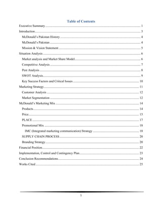  
1	
  
	
  
Table of Contents
Executive Summary........................................................................................................................ 1
Introduction..................................................................................................................................... 3
McDonald’s Pakistan History ..................................................................................................... 4
McDonald’s Pakistan .................................................................................................................. 4
Mission & Vision Statement ....................................................................................................... 5
Situation Analysis........................................................................................................................... 6
Market analysis and Market Share Model................................................................................... 6
Competitive Analysis.................................................................................................................. 7
Pest Analysis ............................................................................................................................... 8
SWOT Analysis........................................................................................................................... 9
Key Success Factors and Critical Issues ................................................................................... 10
Marketing Strategy........................................................................................................................ 11
Customer Analysis .................................................................................................................... 12
Market Segmentation ................................................................................................................ 12
McDonald’s Marketing Mix ......................................................................................................... 14
Products..................................................................................................................................... 14
Price........................................................................................................................................... 15
PLACE ...................................................................................................................................... 17
Promotional Mix ....................................................................................................................... 18
IMC (Integrated marketing communication) Strategy .......................................................... 18
SUPPLY CHAIN PROCESS.................................................................................................... 20
Branding Strategy...................................................................................................................... 20
Financial Position.......................................................................................................................... 22
Implementation, Control and Contingency Plan........................................................................... 23
Conclusion Recommendations...................................................................................................... 24
Works Cited .................................................................................................................................. 25
 