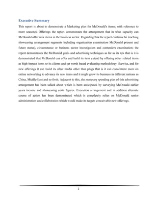  
2	
  
	
  
Executive Summary
This report is about to demonstrate a Marketing plan for McDonald's items; with reference to
more seasoned Offerings the report demonstrates the arrangement that in what capacity can
McDonald offer new items in the business sector. Regarding this the report contains far reaching
showcasing arrangement segments including organization examination McDonald present and
future status), circumstance or business sector investigation and contenders examination; the
report demonstrates the McDonald goals and advertising techniques as far as its 4ps that is it is
demonstrated that McDonald can offer and build its item extend by offering other related items
as high-impact items to its clients and set worth based evaluating methodology likewise, and for
new offerings it can build its other media other than plugs that is it can concentrate more on
online networking to advance its new items and it might grow its business in different nations as
China, Middle-East and so forth. Adjacent to this, the monetary spending plan of this advertising
arrangement has been talked about which is been anticipated by surveying McDonald earlier
years income and showcasing costs figures. Execution arrangement and in addition alternate
course of action has been demonstrated which is completely relies on McDonald senior
administration and collaboration which would make its targets conceivable new offerings.
 