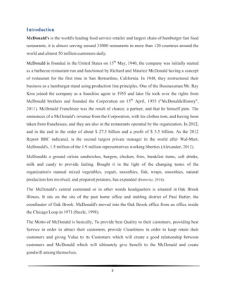  
3	
  
	
  
Introduction
McDonald's is the world's leading food service retailer and largest chain of hamburger fast food
restaurants, it is almost serving around 35000 restaurants in more than 120 countries around the
world and almost 50 million customers daily.
McDonald is founded in the United States on 15th
May, 1940, the company was initially started
as a barbecue restaurant run and functioned by Richard and Maurice McDonald having a concept
of restaurant for the first time in San Bernardino, California. In 1948, they restructured their
business as a hamburger stand using production line principles. One of the Businessman Mr. Ray
Kroc joined the company as a franchise agent in 1955 and later He took over the rights from
McDonald brothers and founded the Corporation on 15th
April, 1955 ("McDonaldsHistory",
2011). McDonald Franchisee was the result of chance, a partner, and that he himself pain. The
eminences of a McDonald's revenue from the Corporation, with his clothes torn, and having been
taken from franchisees, and they are also in the restaurants operated by the organization. In 2012,
and in the end in the order of about $ 27.5 billion and a profit of $ 5.5 billion. As the 2012
Report BBC indicated, is the second largest private manager in the world after Wal-Mart,
McDonald's, 1.5 million of the 1.9 million representatives working liberties (Alexander, 2012).
McDonalds a ground sirloin sandwiches, burgers, chicken, fries, breakfast items, soft drinks,
milk and candy to provide feeling. Bought it in the light of the changing tastes of the
organization's manual mixed vegetables, yogurt, smoothies, fish, wraps, smoothies, natural
production lots involved, and prepared potatoes, has expanded (Horovitz, 2014).
The McDonald's central command or in other words headquarters is situated in Oak Brook
Illinois. It sits on the site of the past home office and stabling district of Paul Butler, the
coordinator of Oak Brook. McDonald's moved into the Oak Brook office from an office inside
the Chicago Loop in 1971 (Steele, 1998).
The Motto of McDonald is basically, To provide best Quality to their customers, providing best
Service in order to attract their customers, provide Cleanliness in order to keep retain their
customers and giving Value to its Customers which will create a good relationship between
customers and McDonald which will ultimately give benefit to the McDonald and create
goodwill among themselves.
 