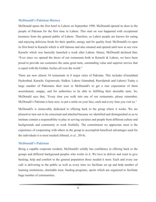  
4	
  
	
  
McDonald’s Pakistan History
McDonald opens the first hotel in Lahore on September 1998. McDonald opened its door to the
people of Pakistan for the first time in Lahore. This start on was happened with exceptional
keenness from the general public of Lahore. Therefore, as Lahori people are known for eating
and enjoying delicious foods for their sparkle, energy and for quality food. McDonald's to open
its first hotel in Karachi which is still famous and also situated and opened until now at sea view
Karachi which was basically launched a week after Lahore. Hence, McDonald declared that,
“Ever since we opened the doors of our restaurants both in Karachi & Lahore, we have been
proud to provide our customers the same great taste, outstanding value and superior service that
is equal with the Golden Arches all over the world.”
There are now almost 34 restaurants in 8 major cities of Pakistan. This includes (Faisalabad
Hyderabad, Karachi, Gujranwala, Sialkot, Lahore Islamabad, Rawalpindi and Lahore) Today a
large number of Pakistanis their trust in McDonald's to get a true expectation of them
nourishment, snappy, and for authorities to be able to fulfilling their desirable taste. So,
McDonald says that, “Every time you walk into one of our restaurants, please remember,
McDonald’s Pakistan is here now, to put a smile on your face, each and every time you visit us.”
McDonald's is immovably dedicated to offering back to the group where it works. We are
pleased to turn out to be concerned and attached because we identified and distinguished so as to
institute contain a responsibility to play in serving societies and people from different culture and
backgrounds and community to work fruitfully. The commitment we appreciate most is the
experience of cooperating with others in the group to accomplish beneficial advantages used for
the individuals it is most needed (Ahmed, et al., 2014).
McDonald’s Pakistan
Being a capable corporate resident, McDonald's solidly has confidence in offering back to the
groups and different background peoples who works in it. We love to deliver and want to give
backing, help and comfort to the general population those needed it most. Each and every our
café is delivering to the public as well as every time we facilitate set up and help number of
learning institutions, charitable trust, funding programs, sports which are organized to facilitate
huge number of communities.
 