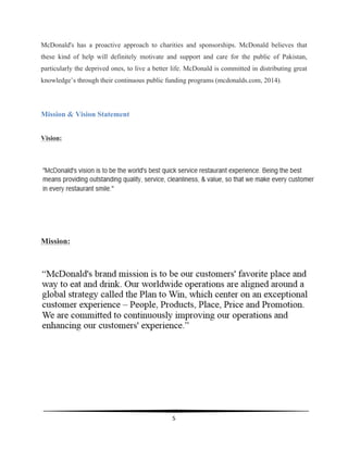  
5	
  
	
  
McDonald's has a proactive approach to charities and sponsorships. McDonald believes that
these kind of help will definitely motivate and support and care for the public of Pakistan,
particularly the deprived ones, to live a better life. McDonald is committed in distributing great
knowledge’s through their continuous public funding programs (mcdonalds.com, 2014).
Mission & Vision Statement
Vision:
Mission:
 