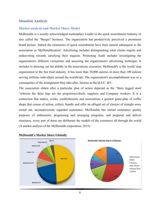  
6	
  
	
  
Situation Analysis
Market analysis and Market Share Model
McDonalds is a usually acknowledged marketplace Leader in the quick nourishment Industry or
also called the "Burger" business. The organization has productively perceived a prominent
brand picture. Indeed the extensions of quick nourishment have been named subsequent to the
association as 'McDonaldization'. Advertising includes distinguishing what clients require and
endeavoring towards satisfying their requests. Promoting Audit includes investigating the
organization's different viewpoints and assessing the organization's advertising technique. It
includes in drawing out the pitfalls in the associations execution. McDonald's is the world 'stop
organization in the fast food industry. It has more than 30,000 eateries in more than 100 nations
serving millions individuals around the worldwide. The organization's accomplishment was as a
consequence of the arrangement they take after, famous as the Q.S.C. &V.
The association obtain after a particular plan of action depicted as the “three legged stool
“wherein the three legs are the proprietors/chiefs, suppliers and Company workers. It is a
connection that makes, works, establishments and associations a general game-plan of coffee
shops that course of action, collect, bundle and offer an obliged set of choices of straight away
sorted out, inconspicuously regarded sustenance. McDonalds has started sustenance quality
purposes of enthusiasm, progressing and arranging programs, and prepared and deliver
structures, every part of those are deliberate the models of the commerce all through the world
(A market analysis of the McDonalds corporation, 2015).
McDonald’s Market Share Globally
 