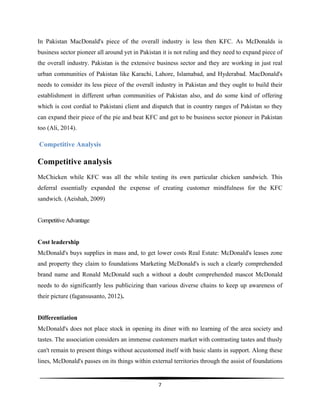  
7	
  
	
  
In Pakistan MacDonald's piece of the overall industry is less then KFC. As McDonalds is
business sector pioneer all around yet in Pakistan it is not ruling and they need to expand piece of
the overall industry. Pakistan is the extensive business sector and they are working in just real
urban communities of Pakistan like Karachi, Lahore, Islamabad, and Hyderabad. MacDonald's
needs to consider its less piece of the overall industry in Pakistan and they ought to build their
establishment in different urban communities of Pakistan also, and do some kind of offering
which is cost cordial to Pakistani client and dispatch that in country ranges of Pakistan so they
can expand their piece of the pie and beat KFC and get to be business sector pioneer in Pakistan
too (Ali, 2014).
Competitive Analysis
Competitive analysis
McChicken while KFC was all the while testing its own particular chicken sandwich. This
deferral essentially expanded the expense of creating customer mindfulness for the KFC
sandwich. (Aeishah, 2009)
CompetitiveAdvantage
Cost leadership
McDonald's buys supplies in mass and, to get lower costs Real Estate: McDonald's leases zone
and property they claim to foundations Marketing McDonald's is such a clearly comprehended
brand name and Ronald McDonald such a without a doubt comprehended mascot McDonald
needs to do significantly less publicizing than various diverse chains to keep up awareness of
their picture (fagansusanto, 2012).
Differentiation
McDonald's does not place stock in opening its diner with no learning of the area society and
tastes. The association considers an immense customers market with contrasting tastes and thusly
can't remain to present things without accustomed itself with basic slants in support. Along these
lines, McDonald's passes on its things within external territories through the assist of foundations
 