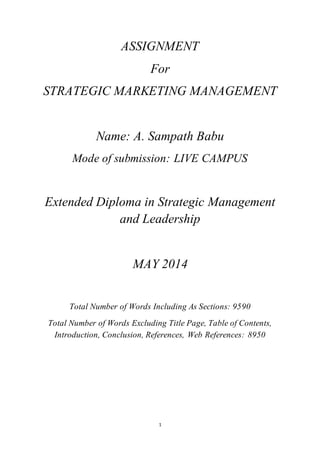 ASSIGNMENT 
For 
STRATEGIC MARKETING MANAGEMENT 
Name: A. Sampath Babu 
Mode of submission: LIVE CAMPUS 
Extended Diploma in Strategic Management 
and Leadership 
MAY 2014 
Total Number of Words Including As Sections: 9590 
Total Number of Words Excluding Title Page, Table of Contents, 
Introduction, Conclusion, References, Web References: 8950 
1 
 