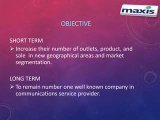OBJECTIVE 
SHORT TERM 
 Increase their number of outlets, product, and 
sale in new geographical areas and market 
segmentation. 
LONG TERM 
 To remain number one well known company in 
communications service provider. 
 