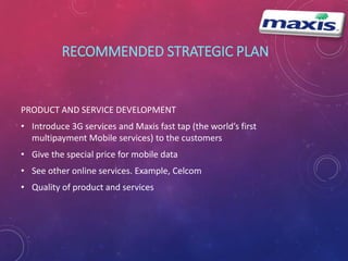 RECOMMENDED STRATEGIC PLAN 
PRODUCT AND SERVICE DEVELOPMENT 
• Introduce 3G services and Maxis fast tap (the world’s first 
multipayment Mobile services) to the customers 
• Give the special price for mobile data 
• See other online services. Example, Celcom 
• Quality of product and services 
 