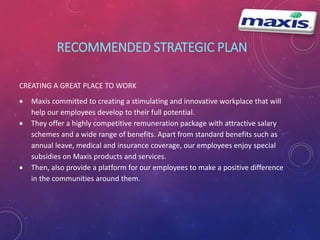 RECOMMENDED STRATEGIC PLAN 
CREATING A GREAT PLACE TO WORK 
 Maxis committed to creating a stimulating and innovative workplace that will 
help our employees develop to their full potential. 
 They offer a highly competitive remuneration package with attractive salary 
schemes and a wide range of benefits. Apart from standard benefits such as 
annual leave, medical and insurance coverage, our employees enjoy special 
subsidies on Maxis products and services. 
 Then, also provide a platform for our employees to make a positive difference 
in the communities around them. 
 