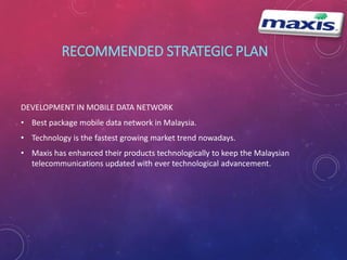 RECOMMENDED STRATEGIC PLAN 
DEVELOPMENT IN MOBILE DATA NETWORK 
• Best package mobile data network in Malaysia. 
• Technology is the fastest growing market trend nowadays. 
• Maxis has enhanced their products technologically to keep the Malaysian 
telecommunications updated with ever technological advancement. 
 