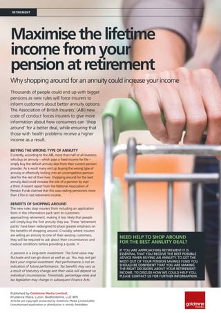 Retirement




Maximise the lifetime
income from your
pension at retirement
Why shopping around for an annuity could increase your income
Thousands of people could end up with bigger
pensions as new rules will force insurers to
inform customers about better annuity options.
The Association of British Insurers’ (ABI) new
code of conduct forces insurers to give more
information about how consumers can ‘shop
around’ for a better deal, while ensuring that
those with health problems receive a higher
income as a result.

Buying the wrong type of annuity
Currently, according to the ABI, more than half of all investors
who buy an annuity – which pays a fixed income for life –
simply buy the default annuity deal from their current pension
provider. As a result many end up buying the wrong type of
annuity or effectively locking into an uncompetitive pension
deal for the rest of their lives. Shopping around for the best
annuity deal could increase the size of a pension by over
a third. A recent report from the National Association of
Pension Funds claimed that this was costing pensioners more
than £1bn in lost retirement income.

Benefits of shopping around
The new rules stop insurers from including an application
form in the information pack sent to customers
approaching retirement, making it less likely that people
will simply buy the first annuity they see. These ‘retirement
packs’ have been redesigned to place greater emphasis on
the benefits of shopping around. Crucially, where insurers
are selling an annuity to one of their existing customers,
they will be required to ask about their circumstances and
                                                                   Need help to shop around
medical conditions before providing a quote. n
                                                                   for the best annuity deal?
                                                                   If you are approaching retirement it is
A pension is a long-term investment. The fund value may            essential that you receive the best possible
fluctuate and can go down as well as up. You may not get           advice when buying an annuity. To get the
back your original investment. Past performance is not an          most out of your pension savings fund you
indication of future performance. Tax benefits may vary as         should be confident that you are making
                                                                   the right decisions about your retirement
a result of statutory change and their value will depend on        income. To discuss how we could help you,
individual circumstances. Thresholds, percentage rates and         please contact us for further information.
tax legislation may change in subsequent Finance Acts.



Published by Goldmine Media Limited,
Prudence Place, Luton, Bedfordshire, LU2 9PE
Articles are copyright protected by Goldmine Media Limited 2012.
Unauthorised duplication or distribution is strictly forbidden.
 