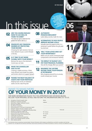 04
                                                                                                                   IN THIS ISSUE




                                                                                                                       ss
                                                                                                                   iscu ial
                                                                                                              o d inanc
                                                                                                             T f
                                                                                                                r       g
                                                                                                            you lanninents
                                                                                                               p irem




In this issue
                                                                                                                  u     tain
                                                                                                             req to ober
                                                                                                              or furth on,


                                                                                                                                               06
                                                                                                                     rmatie
                                                                                                               infopleast us
                                                                                                                        c
                                                                                                                  conta




02      Are you saving enough
        now to live well in                                         08           Automatic
                                                                                 pension enrolment
        years to come?                                                           Latest delay scarcely made the news
        The closer you get to retirement the
        greater the need to talk to us
                                                                    09           Alternatives to help people
                                                                                 improve income levels

04
                                                                                                                                               11
        Eradicate any financial                                                  Valuable planning opportunities in a
        worries by protecting                                                    retirement market where the gilt yield
        your income                                                              has declined
        Choosing the right solutions that are
        most relevant to your current lifestyle
        is the key                                                  10           ‘Will’ your loved ones get
                                                                                 your inheritance?
                                                                                 Make sure you avoid unnecessary legal

05      Is it time to get more
        flexible with your money?
                                                                                 complications and emotional hardship

        Remove the cap on the retirement
        income you can take                                         11           The impact of Budget 2012
                                                                                 on your financial planning
                                                                                 How do the changes affect your pocket?

06
                                                                                                                                                12
        What the Chancellor
        had to say
        Creating a stable economy, a fairer,                        12           Maximise the lifetime
                                                                                 income from your pension
        more efficient and simpler tax system                                    at retirement
        and further reforms to support growth                                    Why shopping around for an annuity
                                                                                 could increase your income

07      Picking the right balance of
        assets for your portfolio
        Keeping track of lots of individual
        assets can be a daunting task



 want to make more
 of your money IN 2012?
 For more information please tick the appropriate box or boxes below,
 include your personal details and return this information directly to us.
 n	    Arranging a financial wealth check                                             Name
 n	    Building an investment portfolio
                                                                                      Address		
 n	    Generating a bigger retirement income
 n	    Off-shore investments
 n	    Tax-efficient investments
 n	    Family protection in the event of premature death
                                                                                      				
 n	    Protection against the loss of regular income
 n	    Providing a capital sum if I’m diagnosed with serious illness                                                            Postcode
 n	    Provision for long-term health care                                            Tel. (home)		
 n	    School fees/further education funding
 n	    Protecting my estate from inheritance tax                                      Tel. (work)
 n	    Capital gains tax planning                                                     Mobile			
 n	    Corporation tax/income tax planning                                            Email
 n	    Director and employee benefit schemes
 n	    Other (please specify)

 You voluntarily choose to provide your personal details. Personal information will be treated as confidential by us and held in accordance with the Data
 Protection Act. You agree that such personal information may be used to provide you with details and products or services in writing or by telephone or email.



                                                                                                                                                                  03
 