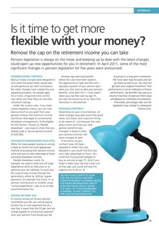 Retirement




Is it time to get more
flexible with your money?
Remove the cap on the retirement income you can take
Pension legislation is always on the move and keeping up to date with the latest changes
could open up new opportunities for you in retirement. In April 2011, some of the most
significant changes in pension legislation for five years were announced.

Gaining more control                             Another age-restricted benefit                  A pension is a long-term investment.
Many of these changes were designed to         where the rules have been eased is               The fund value may fluctuate and can
limit what the government clearly sees         the opportunity to take tax-free cash –            go down as well as up. You may not
as over-generous tax relief concessions.       typically a quarter of your pension pot –       get back your original investment. Past
But other changes have created the very        when you first start to take your pension   performance is not an indication of future
appealing prospect, for people aged            benefits. Until April 2011, if you hadn’t     performance. Tax benefits may vary as a
55 or more, of gaining more control            taken your tax-free cash by age 75,          result of statutory change and their value
over when and how they can use their           you lost the chance to do so. Now that        will depend on individual circumstances.
retirement savings.                            restriction is removed too.                       Thresholds, percentage rates and tax
   Under the current rules, if you meet                                                         legislation may change in subsequent
certain eligibility criteria, you can now      Pension contract                                                          Finance Acts.
take as much as you want from your             Depending on your circumstances, all
pension without the maximum income             these changes may well sound like good
restrictions that apply to conventional        news, but there’s one important thing
drawdown arrangements. To be eligible          to be aware of. Just because the rules
for this facility – known as ‘flexible         about when and how you take
drawdown’ – you have to show that you          pension benefits have
already have a ‘secure pension income’         changed, it doesn’t mean
of £20,000.                                    your pension contract will
                                               have changed as well.
Enhanced drawdown facilities                     If the terms of your
While, for many people, buying an annuity      contract have not been
is likely to remain the most appropriate       updated to reflect the new
method of accessing their pension income,      legislation, you could find that you
some will want to take advantage of these      can’t take advantage of them. You
enhanced drawdown facilities.                  could still find yourself obliged to
   Flexible drawdown could, for                buy an annuity at age 75. And if you
example, be used to meet one-off large         haven’t taken your tax-free lump sum
expenditure items as they arise or to          at that age, you could still lose the
optimise your tax liabilities. It could also   opportunity to do so. n
be a way to pass money through the
generations, either by ‘gifting’ regular        We help our clients to plan
                                                for the future by meeting
payments, for example into trusts, or as        their retirement planning needs.
pension contributions to children using         For more information about
‘normal expenditure’ rules so as to help        how we COULD really make
avoid Inheritance Tax.                          the most of your retirement
                                                planning, please contact us
                                                for further information.
Paying income tax
In moving money out of your pension
fund before you die, you will be paying
Income Tax on such payments but at a
rate that is lower than the 55 per cent tax
charge payable on a lump-sum payment
from your pension fund should you die.

                                                                                                                                   05
 