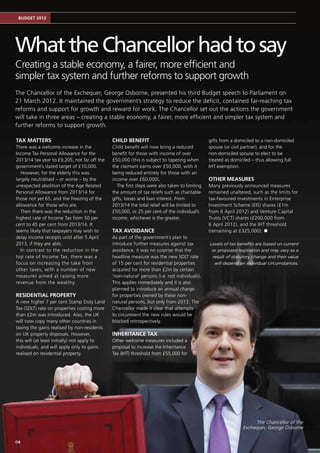 Budget 2012




What the Chancellor had to say
Creating a stable economy, a fairer, more efficient and
simpler tax system and further reforms to support growth
The Chancellor of the Exchequer, George Osborne, presented his third Budget speech to Parliament on
21 March 2012. It maintained the government’s strategy to reduce the deficit, contained far-reaching tax
reforms and support for growth and reward for work. The Chancellor set out the actions the government
will take in three areas – creating a stable economy, a fairer, more efficient and simpler tax system and
further reforms to support growth.

Tax matters                                   Child benefit                                    gifts from a domiciled to a non-domiciled
There was a welcome increase in the           Child benefit will now bring a reduced           spouse (or civil partner); and for the
Income Tax Personal Allowance for the         benefit for those with income of over            non-domiciled spouse to elect to be
2013/14 tax year to £9,205, not far off the   £50,000 (this is subject to tapering when        treated as domiciled – thus allowing full
government’s stated target of £10,000.        the claimant earns over £50,000, with it         IHT exemption.
   However, for the elderly this was          being reduced entirely for those with an
largely neutralised – or worse – by the       income over £60,000).                            Other measures
unexpected abolition of the Age Related          The first steps were also taken to limiting   Many previously announced measures
Personal Allowance from 2013/14 for           the amount of tax reliefs such as charitable     remained unaltered, such as the limits for
those not yet 65, and the freezing of the     gifts, losses and loan interest. From            tax-favoured investments in Enterprise
allowance for those who are.                  2013/14 the total relief will be limited to      Investment Scheme (EIS) shares (£1m
   Then there was the reduction in the        £50,000, or 25 per cent of the individual’s      from 6 April 2012) and Venture Capital
highest rate of Income Tax from 50 per        income, whichever is the greater.                Trusts (VCT) shares (£200,000 from
cent to 45 per cent from 2013/14. It                                                           6 April 2012), and the IHT threshold
seems likely that taxpayers may wish to       Tax avoidance                                    (remaining at £325,000). n
delay income receipts until after 5 April     As part of the government’s plan to
2013, if they are able.                       introduce further measures against tax           Levels of tax benefits are based on current
   In contrast to the reduction in the        avoidance, it was no surprise that the            or proposed legislation and may vary as a
top rate of Income Tax, there was a           headline measure was the new SDLT rate            result of statutory change and their value
focus on increasing the take from             of 15 per cent for residential properties          will depend on individual circumstances.
other taxes, with a number of new             acquired for more than £2m by certain
measures aimed at raising more                ‘non-natural’ persons (i.e. not individuals).
revenue from the wealthy.                     This applies immediately and it is also
                                              planned to introduce an annual charge
Residential property                          for properties owned by these non-
A new higher 7 per cent Stamp Duty Land       natural persons, but only from 2013. The
Tax (SDLT) rate on properties costing more    Chancellor made it clear that attempts
than £2m was introduced. Also, the UK         to circumvent the new rules would be
will now copy many other countries in         blocked retrospectively.
taxing the gains realised by non-residents
on UK property disposals. However,            Inheritance Tax
this will (at least initially) not apply to   Other welcome measures included a
individuals, and will apply only to gains     proposal to increase the Inheritance
realised on residential property.             Tax (IHT) threshold from £55,000 for




                                                                                                                    The Chancellor of the
                                                                                                               Exchequer, George Osborne

06
 