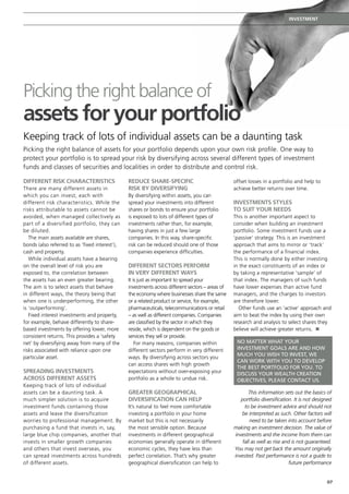 Investment




Picking the right balance of
assets for your portfolio
Keeping track of lots of individual assets can be a daunting task
Picking the right balance of assets for your portfolio depends upon your own risk profile. One way to
protect your portfolio is to spread your risk by diversifying across several different types of investment
funds and classes of securities and localities in order to distribute and control risk.

Different risk characteristics                  Reduce share-specific                             offset losses in a portfolio and help to
There are many different assets in              risk by diversifying                              achieve better returns over time. 
which you can invest, each with                 By diversifying within assets, you can
different risk characteristics. While the       spread your investments into different            Investments styles
risks attributable to assets cannot be          shares or bonds to ensure your portfolio          to suit your needs
avoided, when managed collectively as           is exposed to lots of different types of          This is another important aspect to
part of a diversified portfolio, they can       investments rather than, for example,             consider when building an investment
be diluted.                                     having shares in just a few large                 portfolio. Some investment funds use a
   The main assets available are shares,        companies. In this way, share-specific            ‘passive’ strategy. This is an investment
bonds (also referred to as ‘fixed interest’),   risk can be reduced should one of those           approach that aims to mirror or ‘track’
cash and property.                              companies experience difficulties.                the performance of a financial index.
   While individual assets have a bearing                                                         This is normally done by either investing
on the overall level of risk you are            Different sectors perform                         in the exact constituents of an index or
exposed to, the correlation between             in very different ways                            by taking a representative ‘sample’ of
the assets has an even greater bearing.         It is just as important to spread your            that index. The managers of such funds
The aim is to select assets that behave         investments across different sectors – areas of   have lower expenses than active fund
in different ways, the theory being that        the economy where businesses share the same       managers, and the charges to investors
when one is underperforming, the other          or a related product or service, for example,     are therefore lower.
is ‘outperforming’.                             pharmaceuticals, telecommunications or retail       Other funds use an ‘active’ approach and
   Fixed interest investments and property,     – as well as different companies. Companies       aim to beat the index by using their own
for example, behave differently to share-       are classified by the sector in which they        research and analysis to select shares they
based investments by offering lower, more       reside, which is dependent on the goods or        believe will achieve greater returns. n
consistent returns. This provides a ‘safety     services they sell or provide.
net’ by diversifying away from many of the          For many reasons, companies within             No matter what your
risks associated with reliance upon one         different sectors perform in very different        investment goals are and how
                                                                                                   much you wish to invest, we
particular asset.                               ways. By diversifying across sectors you
                                                                                                   can work with you to develop
                                                can access shares with high growth
                                                                                                   the best portfolio for you. To
Spreading investments                           expectations without over-exposing your            discuss your wealth creation
across different assets                         portfolio as a whole to undue risk.                objectives, please contact us.
Keeping track of lots of individual
assets can be a daunting task. A                Greater geographical                                     This information sets out the basics of
much simpler solution is to acquire             diversification can help                             portfolio diversification. It is not designed
investment funds containing those               It’s natural to feel more comfortable                  to be investment advice and should not
assets and leave the diversification            investing a portfolio in your home                   be interpreted as such. Other factors will
worries to professional management. By          market but this is not necessarily                        need to be taken into account before
purchasing a fund that invests in, say,         the most sensible option. Because                 making an investment decision. The value of
large blue chip companies, another that         investments in different geographical             investments and the income from them can
invests in smaller growth companies             economies generally operate in different              fall as well as rise and is not guaranteed.
and others that invest overseas, you            economic cycles, they have less than              You may not get back the amount originally
can spread investments across hundreds          perfect correlation. That’s why greater           invested. Past performance is not a guide to
of different assets.                            geographical diversification can help to                                     future performance


                                                                                                                                               07
 