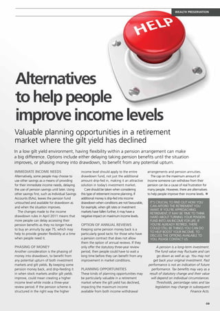 WEALTH PRESERVATION




Alternatives
to help people
improve income levels
Valuable planning opportunities in a retirement
market where the gilt yield has declined
In a low gilt yield environment, having flexibility within a pension arrangement can make
a big difference. Options include either delaying taking pension benefits until the situation
improves, or phasing money into drawdown, to benefit from any potential upturn.

Immediate income needs                            income level should apply to the entire        arrangements and pension annuities.
Alternatively, some people may choose to          drawdown fund, not just the additional            The cap on the maximum amount of
use other savings as a means of providing         amount drip-fed in, making it an attractive    income someone can withdraw from their
for their immediate income needs, delaying        solution in today’s investment market.         pension can be a cause of real frustration for
the use of pension savings until later. Using        Care should be taken when considering       many people. However, there are alternatives
other savings first, such as Individual Savings   this type of retirement income planning. If    to help people improve their income levels. n
Accounts (ISAs), leaves the pension fund          additional money is drip-fed into income
untouched and available for drawdown as           drawdown when conditions are not favourable,     It’s crucial to find out how you
and when the situation improves.                  for example, when gilt rates or investment       can afford the retirement you
                                                                                                   want. If you’re approaching
  The changes made to the income                  markets have fallen further, it may have a
                                                                                                   retirement, it may be time to think
drawdown rules in April 2011 means that           negative impact on maximum income levels.        hard about turning your pension
more people can delay accessing their                                                              fund into an income for life. If
pension benefits as they no longer have           Option of annual reviews                         you’re already retired, there
to buy an annuity by age 75, which may            Keeping some pension money back is a             could still be things you can do
                                                                                                   to help boost your income. To
help to provide greater flexibility at a time     particularly good tactic for those who have
                                                                                                   discuss the options available to
when people need it.                              a pension contract that does not allow           you, please contact us.
                                                  them the option of annual reviews. If they
Phasing of money                                  only offer the statutory three-year review           A pension is a long-term investment.
Another consideration is the phasing of           period, then people could have to wait a            The fund value may fluctuate and can
money into drawdown, to benefit from              long time before they can benefit from any            go down as well as up. You may not
any potential upturn of both investment           improvement in market conditions.                  get back your original investment. Past
markets and gilt yields. By keeping some                                                         performance is not an indication of future
pension money back, and drip-feeding it           Planning opportunities                           performance. Tax benefits may vary as a
in when stock markets and/or gilt yields          These kinds of planning opportunities may       result of statutory change and their value
improve, could mean creating a higher             be particularly valuable in a retirement         will depend on individual circumstances.
income level while inside a three-year            market where the gilt yield has declined,            Thresholds, percentage rates and tax
review period. If the pension scheme is           impacting the maximum income                        legislation may change in subsequent
structured in the right way the higher            available from both income withdrawal                                        Finance Acts.


                                                                                                                                             09
 