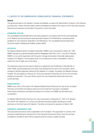1.3 NOTES TO THE ABBREVIATED CONSOLIDATED FINANCIAL STATEMENTS
General
The general principle for the valuation of assets and liabilities, as well as the determination of results, is the historical
purchase price. Unless otherwise stated, assets and liabilities are stated at the values at which they were acquired.
Revenues and expenses are recorded in the period to which they relate.
STANDARDS APPLIED
The consolidated financial statements have been prepared in accordance with the Civil code applicable
on St. Maarten and accounting principles generally accepted in the Netherlands, excluding specific
guidelines for care institutions applicable in the Netherlands. The consolidated financial statements
are denominated in Netherlands Antillean Guilders (ANG).
ACTIVITIES
Sint Maarten Medical Center Foundation (hereinafter ‘SMMC’) was incorporated on March 26, 1990.
SMMC operates as a general hospital located at Welgelegen Road #30, Unit #1, Cay Hill, St. Maarten.
SMMC is a non-profit organization with the goal to manage and operate a financially viable general
hospital on St. Maarten in the broadest sense. It is increasing the number of specialties in order to
reduce the cost of health care on the island.
The supervisory board and the board of directors in agreement with the Minister of VSA (Minister of
Public Health, Social Development and Labor) have decided that the name of the foundation will be
changed to Stichting Algemeen Ziekenhuis Sint Maarten or in english, Foundation Sint Maarten General
Hospital. This was agreed on February 23, 2018 and notarized on November 30, 2018 in the amended
articles of incorporation. This name will be used for the new hospital that will be build next to the
current premises.
CONSOLIDATION
SMMC owns 100% of the shares of St. Maarten Medical Center Pharmacy N.V. also known as Cayhill
Pharmacy and therefore the balance sheet and income statement have been consolidated.
Intercompany transactions and balances between the company and SMMC are eliminated upon
consolidation.
St. Maarten Medical Center Pharmacy N.V. was incorporated on September 27, 1991 in St. Maarten.
The entity’s main objective is to conduct and sell pharmaceutical supplies operating as a public
pharmacy on the Dutch side of St. Maarten. The entity commenced its operations in March 1991.
CORPORATE GOVERNANCE CODE
The Corporate Governance Code is applicable to the Foundation. The organization is currently in the
process of implementing the requirements of the Corporate Governance Code. Once this has been
completed a compliance report will be prepared using the comply or explain principle.
11
 