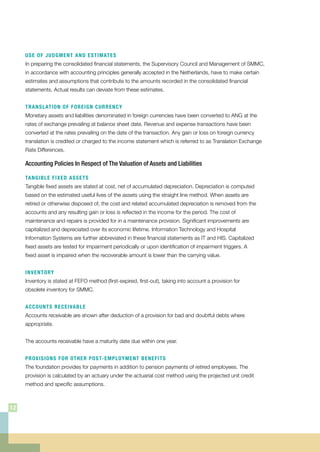 USE OF JUDGMENT AND ESTIMATES
In preparing the consolidated financial statements, the Supervisory Council and Management of SMMC,
in accordance with accounting principles generally accepted in the Netherlands, have to make certain
estimates and assumptions that contribute to the amounts recorded in the consolidated financial
statements. Actual results can deviate from these estimates.
TRANSLATION OF FOREIGN CURRENCY
Monetary assets and liabilities denominated in foreign currencies have been converted to ANG at the
rates of exchange prevailing at balance sheet date. Revenue and expense transactions have been
converted at the rates prevailing on the date of the transaction. Any gain or loss on foreign currency
translation is credited or charged to the income statement which is referred to as Translation Exchange
Rate Differences.
Accounting Policies In Respect of The Valuation of Assets and Liabilities
TANGIBLE FIXED ASSETS
Tangible fixed assets are stated at cost, net of accumulated depreciation. Depreciation is computed
based on the estimated useful lives of the assets using the straight line method. When assets are
retired or otherwise disposed of, the cost and related accumulated depreciation is removed from the
accounts and any resulting gain or loss is reflected in the income for the period. The cost of
maintenance and repairs is provided for in a maintenance provision. Significant improvements are
capitalized and depreciated over its economic lifetime. Information Technology and Hospital
Information Systems are further abbreviated in these financial statements as IT and HIS. Capitalized
fixed assets are tested for impairment periodically or upon identification of impairment triggers. A
fixed asset is impaired when the recoverable amount is lower than the carrying value.
INVENTORY
Inventory is stated at FEFO method (first-expired, first-out), taking into account a provision for
obsolete inventory for SMMC.
ACCOUNTS RECEIVABLE
Accounts receivable are shown after deduction of a provision for bad and doubtful debts where
appropriate.
The accounts receivable have a maturity date due within one year.
PROVISIONS FOR OTHER POST-EMPLOYMENT BENEFITS
The foundation provides for payments in addition to pension payments of retired employees. The
provision is calculated by an actuary under the actuarial cost method using the projected unit credit
method and specific assumptions.
12
 