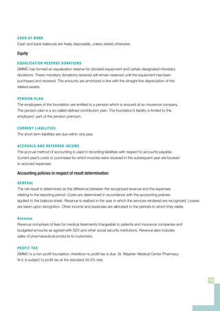 CASH AT BANK
Cash and bank balances are freely disposable, unless stated otherwise.
Equity
EQUALIZATION RESERVE DONATIONS
SMMC has formed an equalization reserve for donated equipment and certain designated monetary
donations. These monetary donations received will remain reserved until the equipment has been
purchased and received. The amounts are amortized in line with the straight line depreciation of the
related assets.
PENSION PLAN
The employees of the foundation are entitled to a pension which is ensured at an insurance company.
The pension plan is a so-called defined contribution plan. The foundation’s liability is limited to the
employers’ part of the pension premium.
CURRENT LIABILITIES
The short term liabilities are due within one year.
ACCRUALS AND DEFERRED INCOME
The accrual method of accounting is used in recording liabilities with respect to accounts payable.
Current year’s costs or purchases for which invoices were received in the subsequent year are booked
to accrued expenses.
Accounting policies in respect of result determination
GENERAL
The net result is determined as the difference between the recognized revenue and the expenses
relating to the reporting period. Costs are determined in accordance with the accounting policies
applied to the balance sheet. Revenue is realized in the year in which the services rendered are recognized. Losses
are taken upon recognition. Other income and expenses are allocated to the periods to which they relate.
Revenue
Revenue comprises of fees for medical treatments chargeable to patients and insurance companies and
budgeted amounts as agreed with SZV and other social security institutions. Revenue also includes
sales of pharmaceutical products to customers.
PROFIT TAX
SMMC is a non-profit foundation, therefore no profit tax is due. St. Maarten Medical Center Pharmacy
N.V. is subject to profit tax at the standard 34.5% rate.
13
 